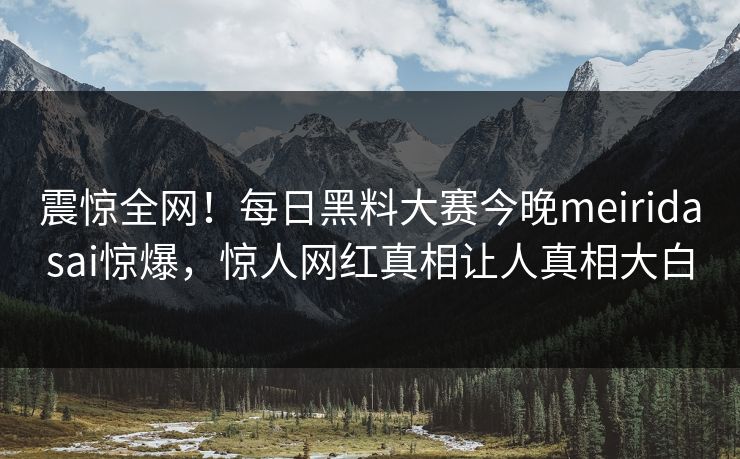 震惊全网！每日黑料大赛今晚meiridasai惊爆，惊人网红真相让人真相大白