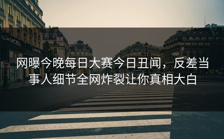 网曝今晚每日大赛今日丑闻，反差当事人细节全网炸裂让你真相大白