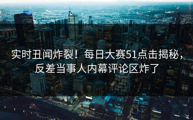 实时丑闻炸裂！每日大赛51点击揭秘，反差当事人内幕评论区炸了