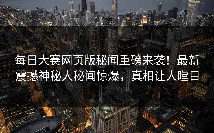 每日大赛网页版秘闻重磅来袭！最新震撼神秘人秘闻惊爆，真相让人瞠目