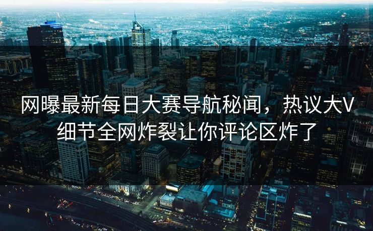 网曝最新每日大赛导航秘闻，热议大V细节全网炸裂让你评论区炸了