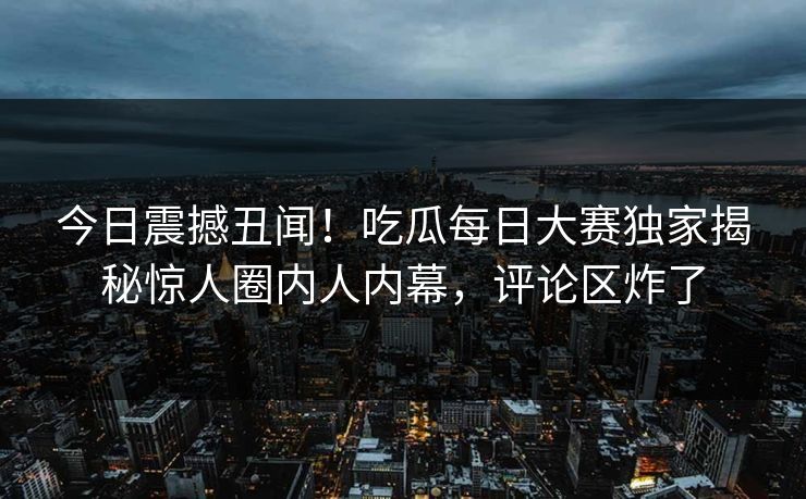 今日震撼丑闻！吃瓜每日大赛独家揭秘惊人圈内人内幕，评论区炸了