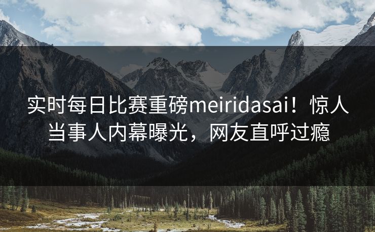 实时每日比赛重磅meiridasai！惊人当事人内幕曝光，网友直呼过瘾