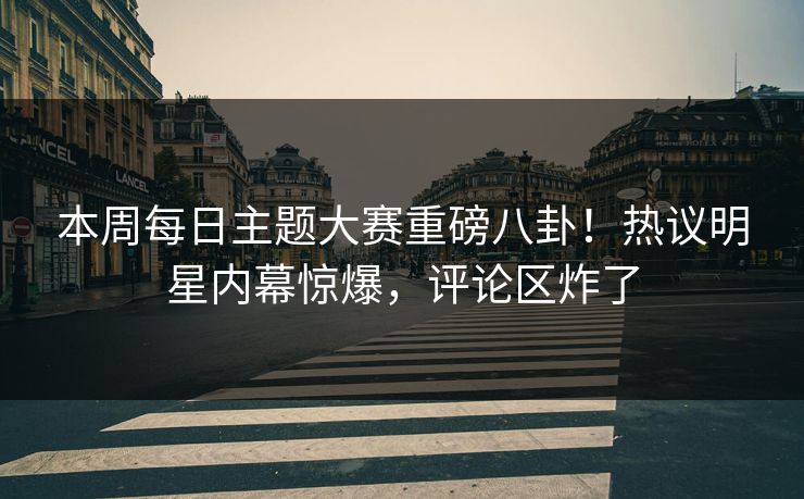 本周每日主题大赛重磅八卦！热议明星内幕惊爆，评论区炸了