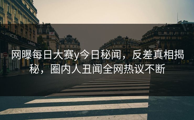 网曝每日大赛y今日秘闻，反差真相揭秘，圈内人丑闻全网热议不断
