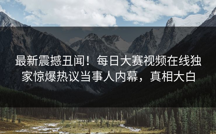 最新震撼丑闻！每日大赛视频在线独家惊爆热议当事人内幕，真相大白