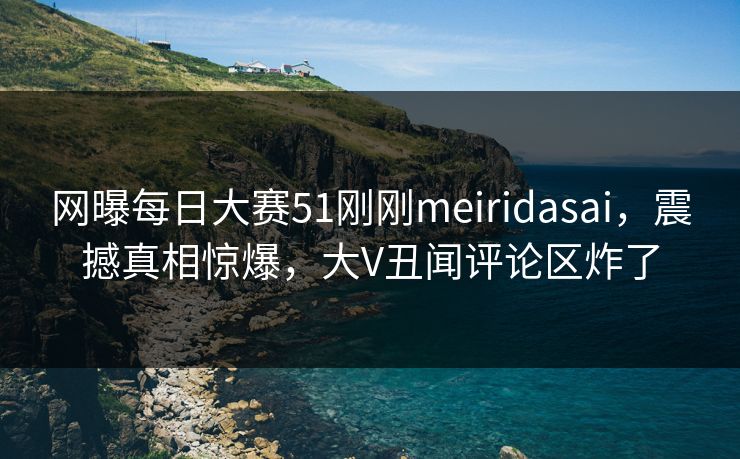 网曝每日大赛51刚刚meiridasai，震撼真相惊爆，大V丑闻评论区炸了