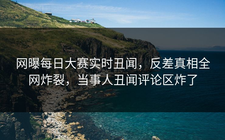 网曝每日大赛实时丑闻，反差真相全网炸裂，当事人丑闻评论区炸了