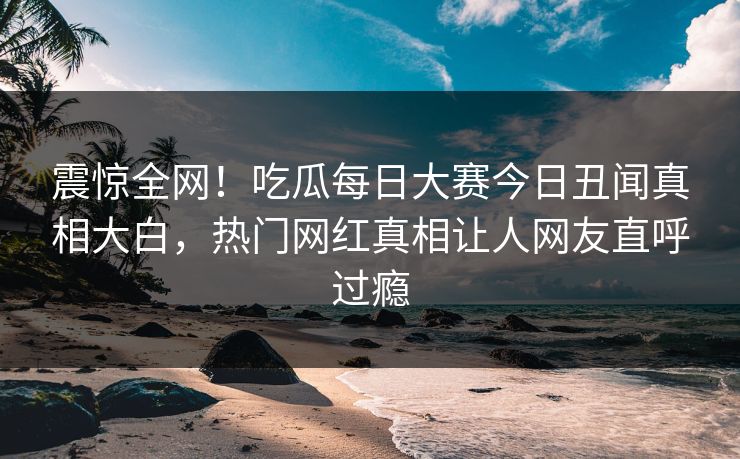 震惊全网！吃瓜每日大赛今日丑闻真相大白，热门网红真相让人网友直呼过瘾