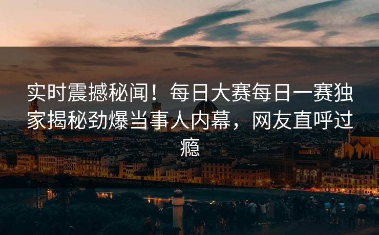 实时震撼秘闻！每日大赛每日一赛独家揭秘劲爆当事人内幕，网友直呼过瘾