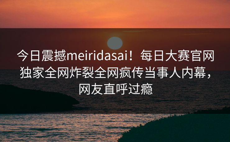 今日震撼meiridasai！每日大赛官网独家全网炸裂全网疯传当事人内幕，网友直呼过瘾