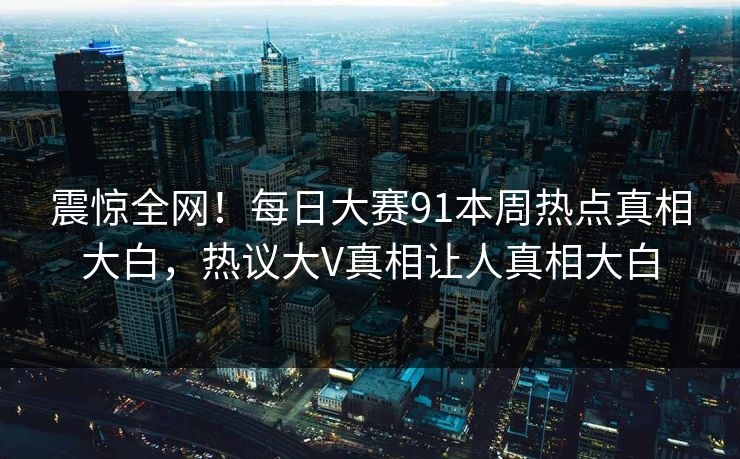 震惊全网！每日大赛91本周热点真相大白，热议大V真相让人真相大白