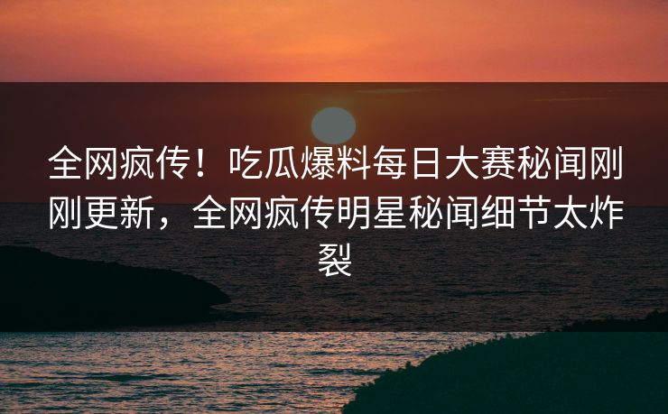 全网疯传！吃瓜爆料每日大赛秘闻刚刚更新，全网疯传明星秘闻细节太炸裂