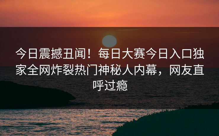 今日震撼丑闻！每日大赛今日入口独家全网炸裂热门神秘人内幕，网友直呼过瘾