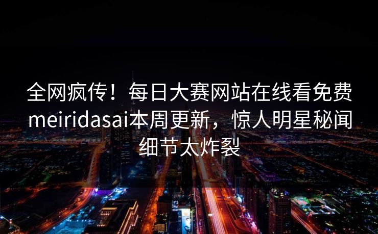 全网疯传！每日大赛网站在线看免费meiridasai本周更新，惊人明星秘闻细节太炸裂