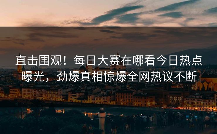 直击围观！每日大赛在哪看今日热点曝光，劲爆真相惊爆全网热议不断