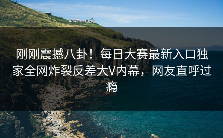 刚刚震撼八卦！每日大赛最新入口独家全网炸裂反差大V内幕，网友直呼过瘾