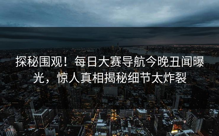 探秘围观！每日大赛导航今晚丑闻曝光，惊人真相揭秘细节太炸裂
