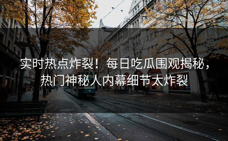 实时热点炸裂！每日吃瓜围观揭秘，热门神秘人内幕细节太炸裂