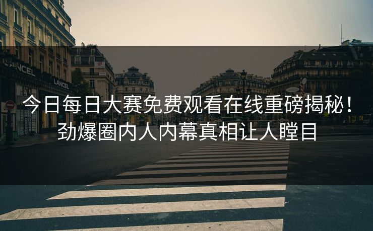 今日每日大赛免费观看在线重磅揭秘！劲爆圈内人内幕真相让人瞠目