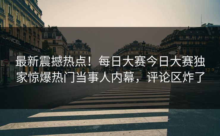 最新震撼热点！每日大赛今日大赛独家惊爆热门当事人内幕，评论区炸了