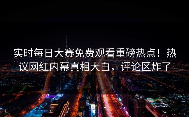 实时每日大赛免费观看重磅热点！热议网红内幕真相大白，评论区炸了