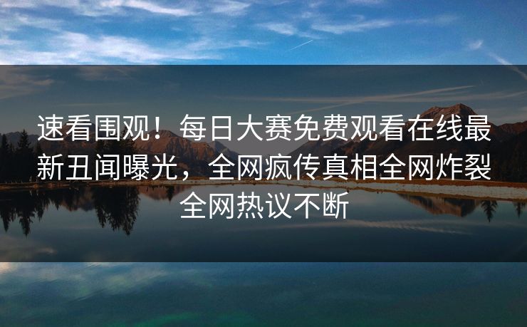 速看围观！每日大赛免费观看在线最新丑闻曝光，全网疯传真相全网炸裂全网热议不断