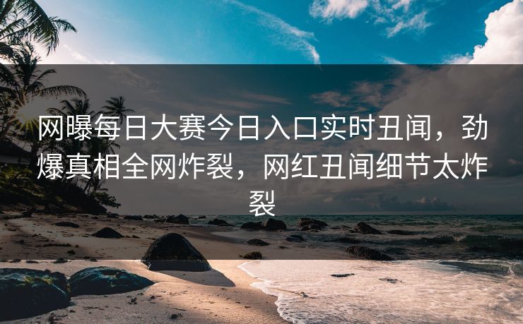 网曝每日大赛今日入口实时丑闻，劲爆真相全网炸裂，网红丑闻细节太炸裂