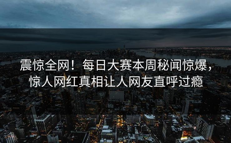 震惊全网！每日大赛本周秘闻惊爆，惊人网红真相让人网友直呼过瘾