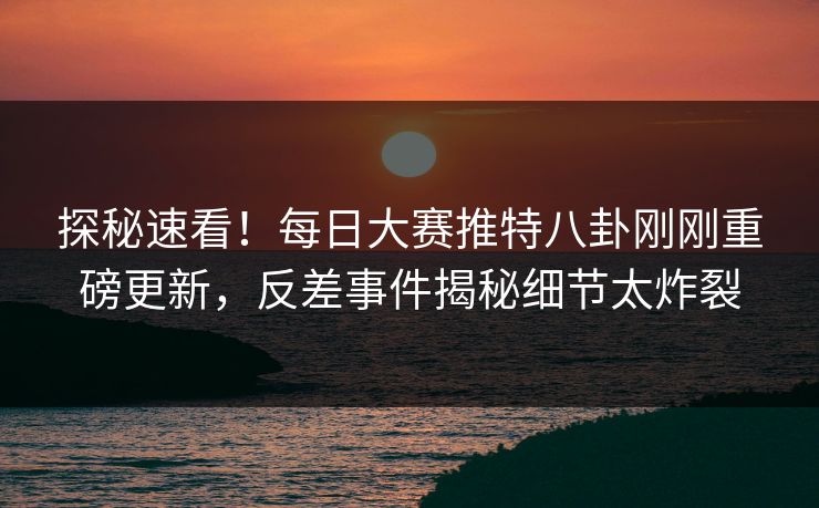 探秘速看！每日大赛推特八卦刚刚重磅更新，反差事件揭秘细节太炸裂