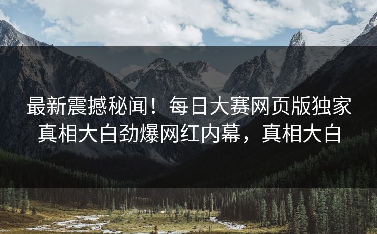 最新震撼秘闻！每日大赛网页版独家真相大白劲爆网红内幕，真相大白