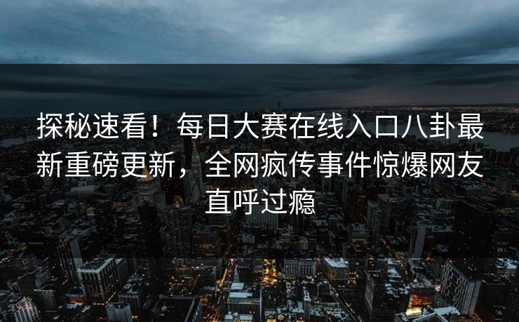 探秘速看！每日大赛在线入口八卦最新重磅更新，全网疯传事件惊爆网友直呼过瘾