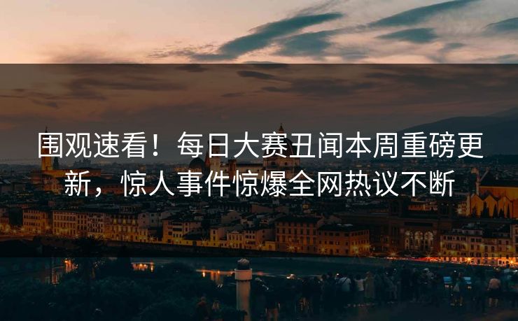 围观速看！每日大赛丑闻本周重磅更新，惊人事件惊爆全网热议不断