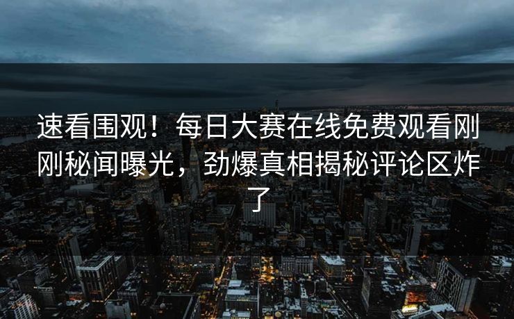 速看围观！每日大赛在线免费观看刚刚秘闻曝光，劲爆真相揭秘评论区炸了