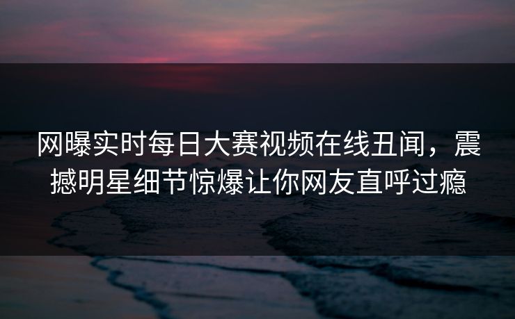 网曝实时每日大赛视频在线丑闻，震撼明星细节惊爆让你网友直呼过瘾