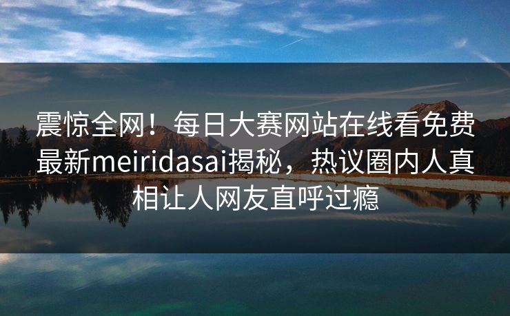 震惊全网！每日大赛网站在线看免费最新meiridasai揭秘，热议圈内人真相让人网友直呼过瘾