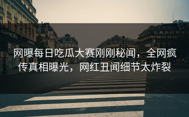 网曝每日吃瓜大赛刚刚秘闻，全网疯传真相曝光，网红丑闻细节太炸裂