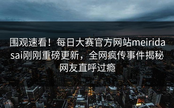 围观速看！每日大赛官方网站meiridasai刚刚重磅更新，全网疯传事件揭秘网友直呼过瘾