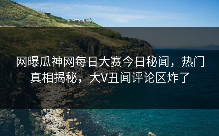 网曝瓜神网每日大赛今日秘闻，热门真相揭秘，大V丑闻评论区炸了