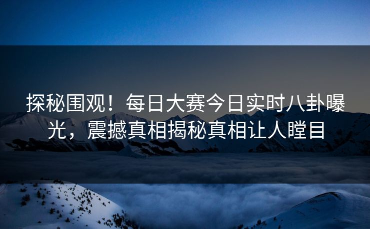 探秘围观！每日大赛今日实时八卦曝光，震撼真相揭秘真相让人瞠目