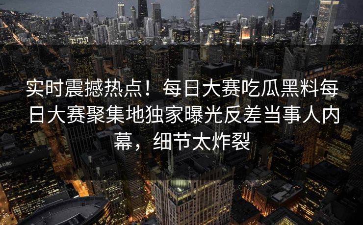 实时震撼热点！每日大赛吃瓜黑料每日大赛聚集地独家曝光反差当事人内幕，细节太炸裂