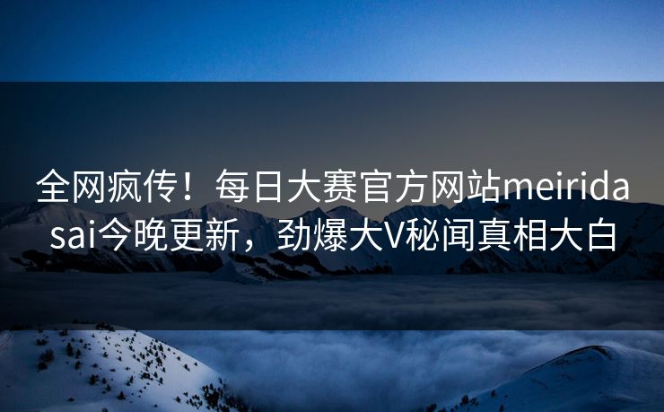 全网疯传！每日大赛官方网站meiridasai今晚更新，劲爆大V秘闻真相大白
