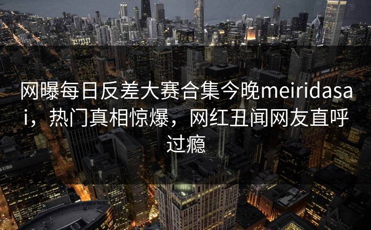 网曝每日反差大赛合集今晚meiridasai，热门真相惊爆，网红丑闻网友直呼过瘾