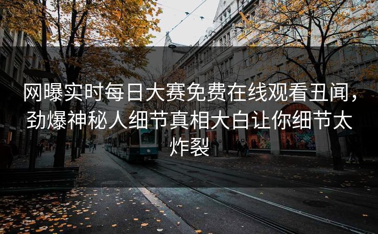 网曝实时每日大赛免费在线观看丑闻，劲爆神秘人细节真相大白让你细节太炸裂