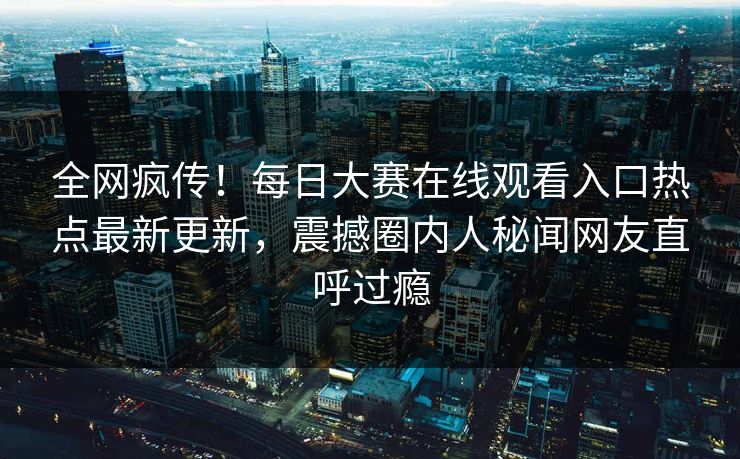 全网疯传！每日大赛在线观看入口热点最新更新，震撼圈内人秘闻网友直呼过瘾