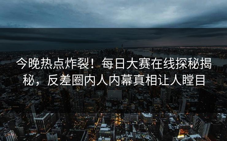 今晚热点炸裂！每日大赛在线探秘揭秘，反差圈内人内幕真相让人瞠目