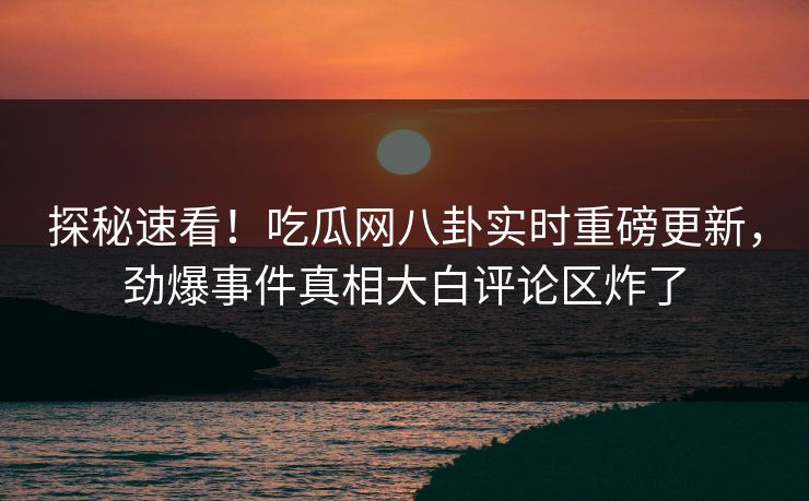 探秘速看！吃瓜网八卦实时重磅更新，劲爆事件真相大白评论区炸了