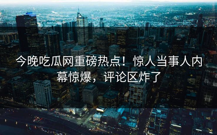 今晚吃瓜网重磅热点！惊人当事人内幕惊爆，评论区炸了