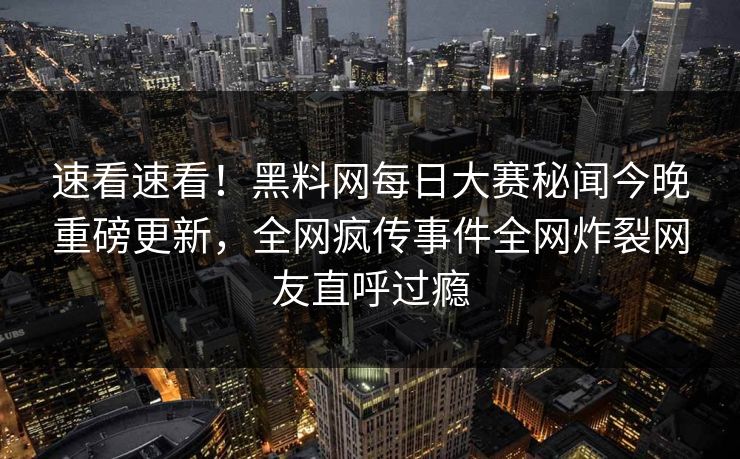 速看速看！黑料网每日大赛秘闻今晚重磅更新，全网疯传事件全网炸裂网友直呼过瘾