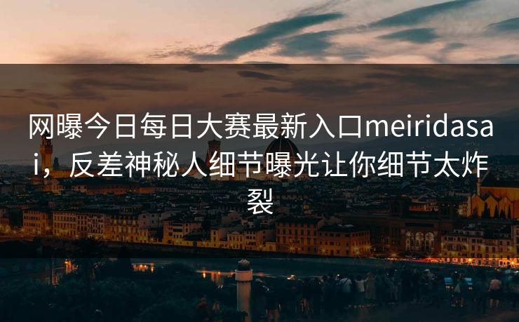 网曝今日每日大赛最新入口meiridasai，反差神秘人细节曝光让你细节太炸裂